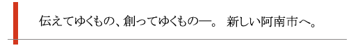 伝えてゆくもの、創ってゆくもの。新しい阿南市へ。